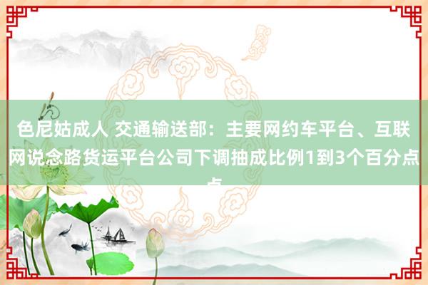 色尼姑成人 交通输送部：主要网约车平台、互联网说念路货运平台公司下调抽成比例1到3个百分点