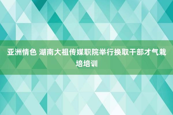 亚洲情色 湖南大祖传媒职院举行换取干部才气栽培培训