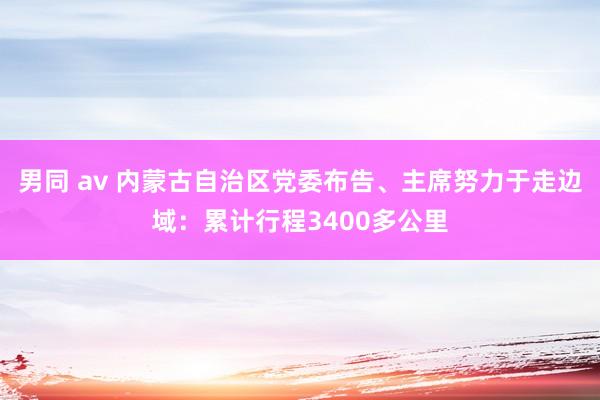 男同 av 内蒙古自治区党委布告、主席努力于走边域：累计行程3400多公里