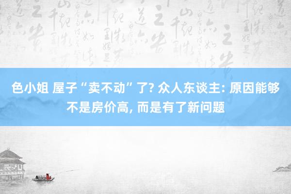 色小姐 屋子“卖不动”了? 众人东谈主: 原因能够不是房价高， 而是有了新问题