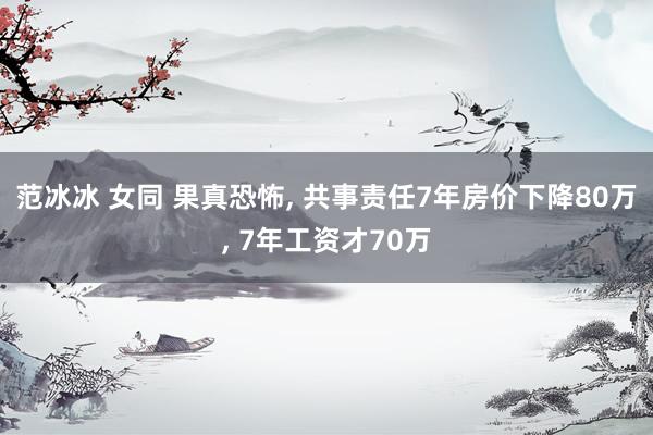 范冰冰 女同 果真恐怖， 共事责任7年房价下降80万， 7年工资才70万