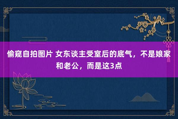 偷窥自拍图片 女东谈主受室后的底气，不是娘家和老公，而是这3点