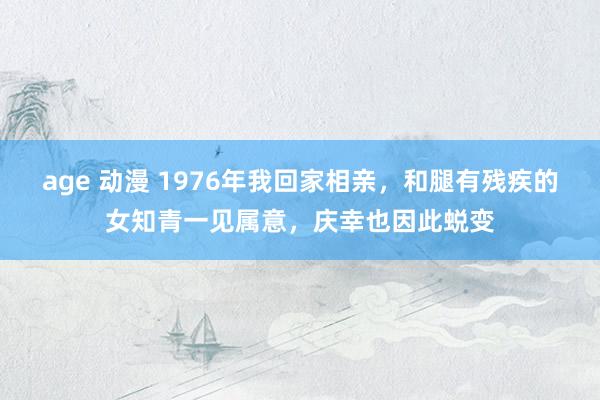 age 动漫 1976年我回家相亲，和腿有残疾的女知青一见属意，庆幸也因此蜕变