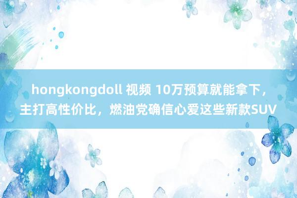 hongkongdoll 视频 10万预算就能拿下，主打高性价比，燃油党确信心爱这些新款SUV