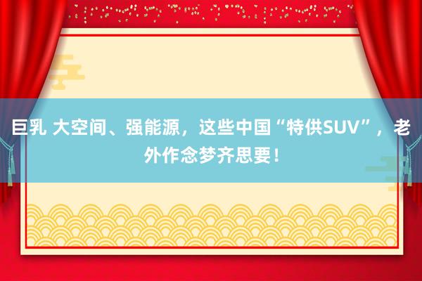 巨乳 大空间、强能源，这些中国“特供SUV”，老外作念梦齐思要！