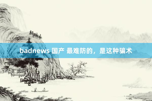 badnews 国产 最难防的，是这种骗术