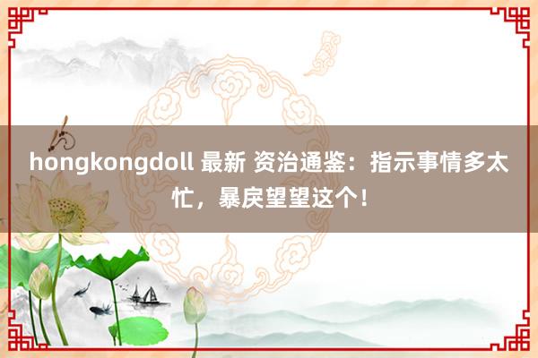 hongkongdoll 最新 资治通鉴：指示事情多太忙，暴戾望望这个！