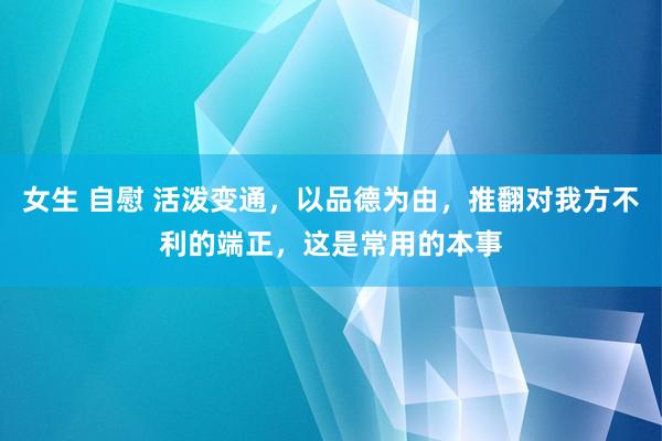 女生 自慰 活泼变通，以品德为由，推翻对我方不利的端正，这是常用的本事