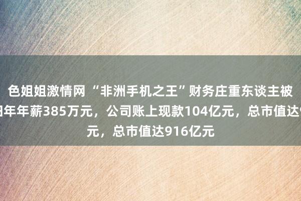 色姐姐激情网 “非洲手机之王”财务庄重东谈主被走访！旧年年薪385万元，公司账上现款104亿元，总市值达916亿元