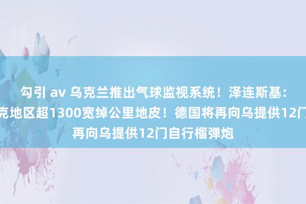 勾引 av 乌克兰推出气球监视系统！泽连斯基：抵制库尔斯克地区超1300宽绰公里地皮！德国将再向乌提供12门自行榴弹炮