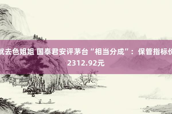 就去色姐姐 国泰君安评茅台“相当分成”：保管指标价2312.92元