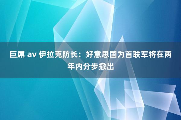 巨屌 av 伊拉克防长：好意思国为首联军将在两年内分步撤出