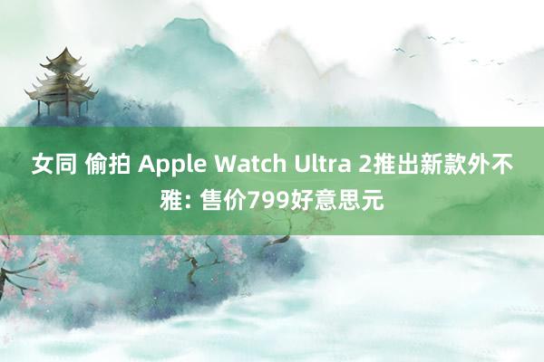 女同 偷拍 Apple Watch Ultra 2推出新款外不雅: 售价799好意思元