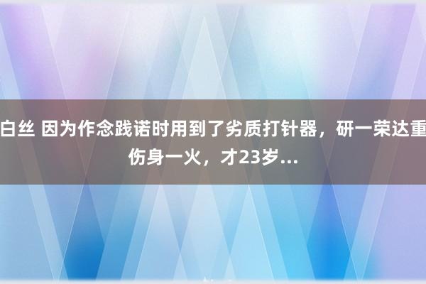 白丝 因为作念践诺时用到了劣质打针器，研一荣达重伤身一火，才23岁...