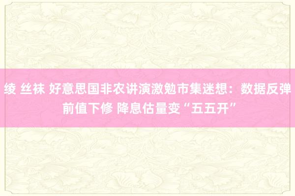 绫 丝袜 好意思国非农讲演激勉市集迷想：数据反弹 前值下修 降息估量变“五五开”