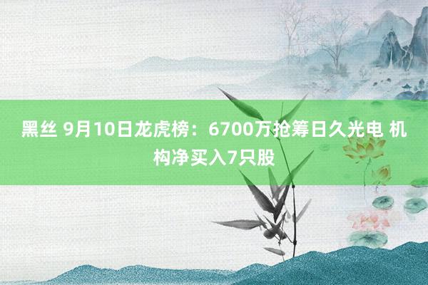 黑丝 9月10日龙虎榜：6700万抢筹日久光电 机构净买入7只股