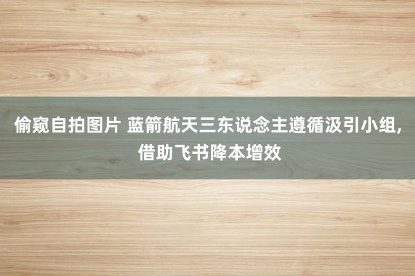 偷窥自拍图片 蓝箭航天三东说念主遵循汲引小组， 借助飞书降本增效