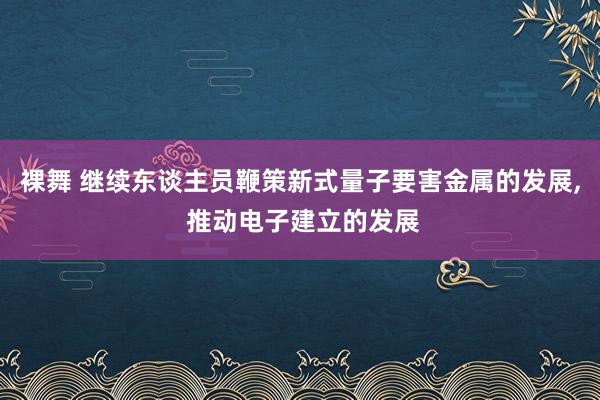 裸舞 继续东谈主员鞭策新式量子要害金属的发展， 推动电子建立的发展