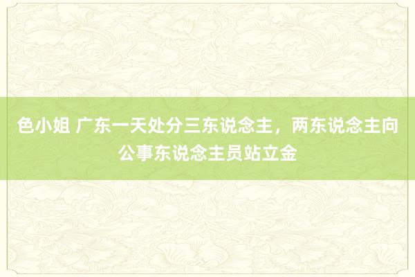 色小姐 广东一天处分三东说念主，两东说念主向公事东说念主员站立金