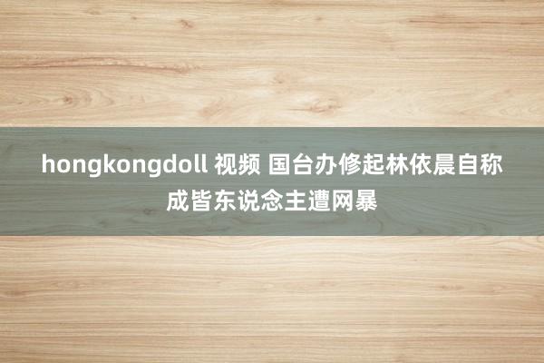 hongkongdoll 视频 国台办修起林依晨自称成皆东说念主遭网暴