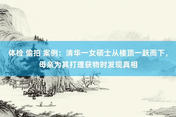 体检 偷拍 案例：清华一女硕士从楼顶一跃而下，母亲为其打理获物时发现真相