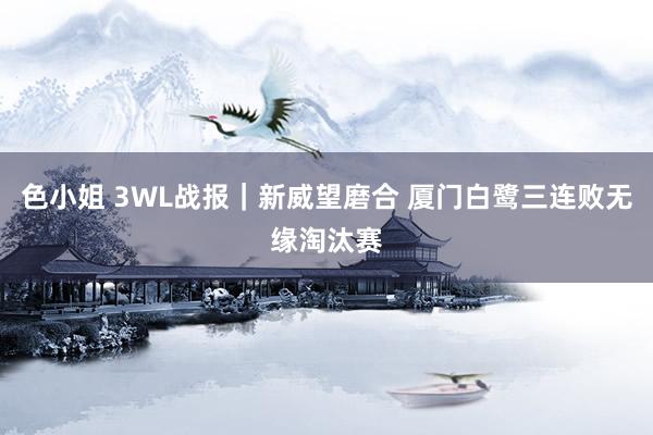 色小姐 3WL战报｜新威望磨合 厦门白鹭三连败无缘淘汰赛