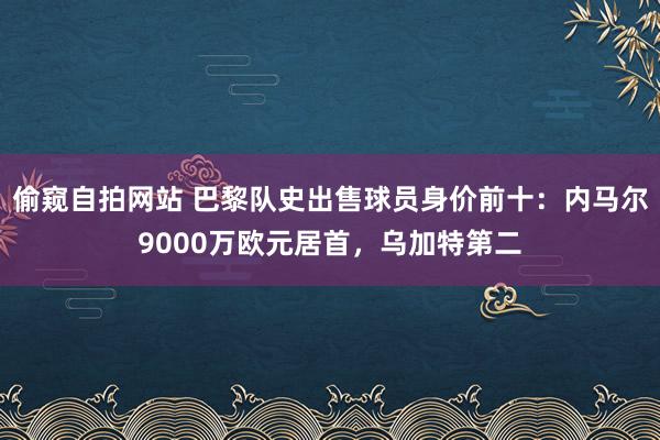 偷窥自拍网站 巴黎队史出售球员身价前十：内马尔9000万欧元居首，乌加特第二