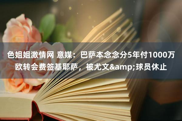 色姐姐激情网 意媒：巴萨本念念分5年付1000万欧转会费签基耶萨，被尤文&球员休止