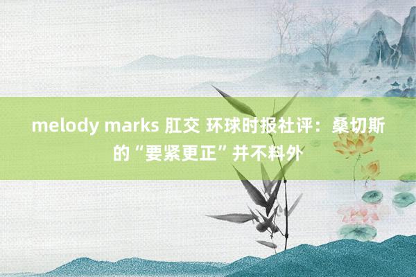 melody marks 肛交 环球时报社评：桑切斯的“要紧更正”并不料外