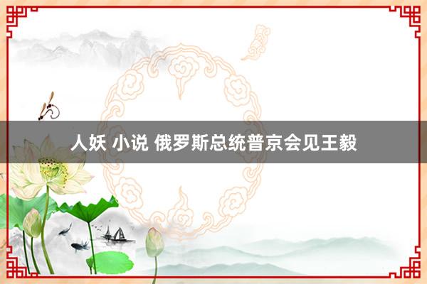 人妖 小说 俄罗斯总统普京会见王毅