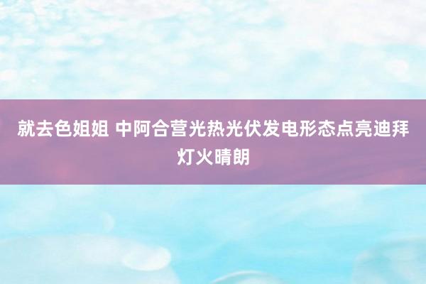 就去色姐姐 中阿合营光热光伏发电形态点亮迪拜灯火晴朗