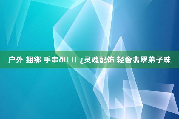 户外 捆绑 手串📿灵魂配饰 轻奢翡翠弟子珠