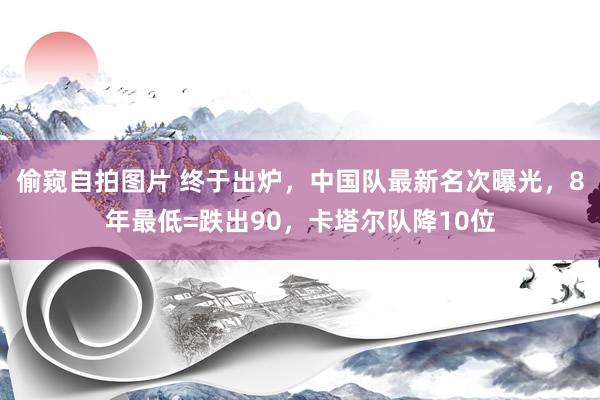 偷窥自拍图片 终于出炉，中国队最新名次曝光，8年最低=跌出90，卡塔尔队降10位