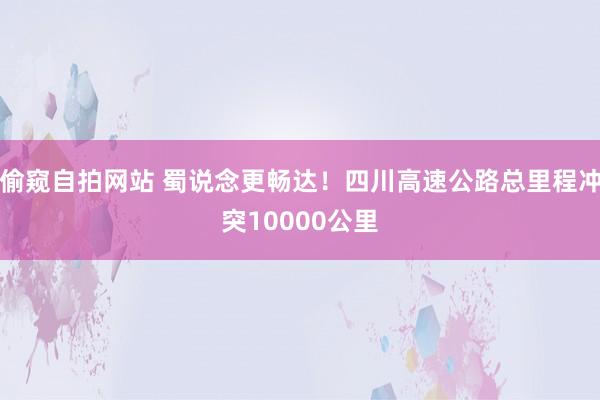 偷窥自拍网站 蜀说念更畅达！四川高速公路总里程冲突10000公里