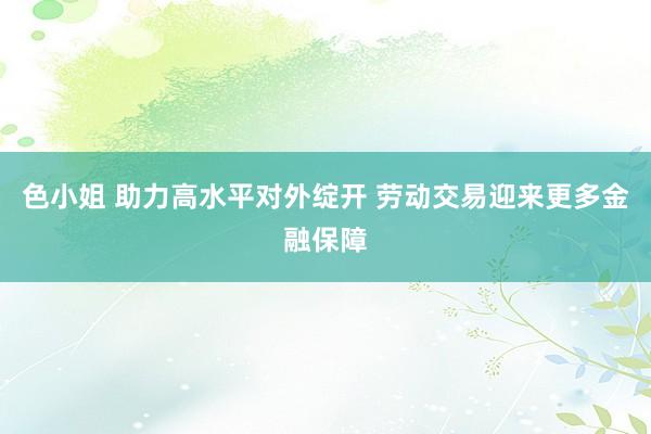 色小姐 助力高水平对外绽开 劳动交易迎来更多金融保障