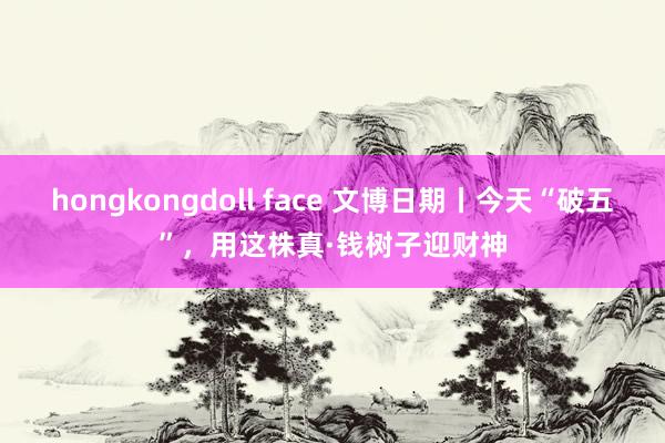 hongkongdoll face 文博日期丨今天“破五”，用这株真·钱树子迎财神