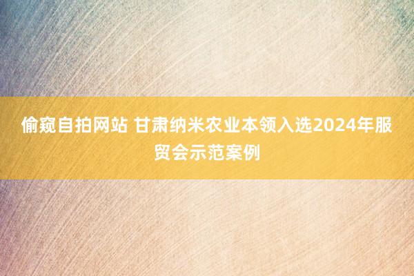 偷窥自拍网站 甘肃纳米农业本领入选2024年服贸会示范案例