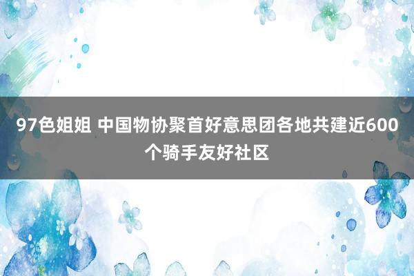 97色姐姐 中国物协聚首好意思团各地共建近600个骑手友好社区