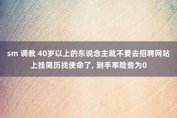 sm 调教 40岁以上的东说念主就不要去招聘网站上挂简历找使命了, 到手率险些为0