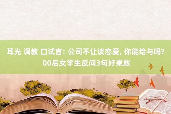 耳光 调教 口试官: 公司不让谈恋爱， 你能给与吗? 00后女学生反问3句好果敢