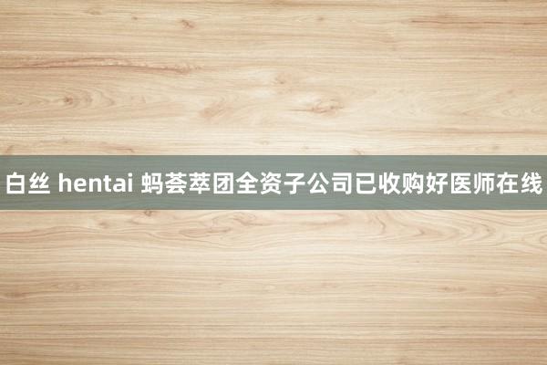 白丝 hentai 蚂荟萃团全资子公司已收购好医师在线