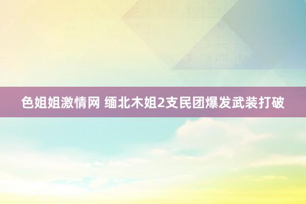 色姐姐激情网 缅北木姐2支民团爆发武装打破