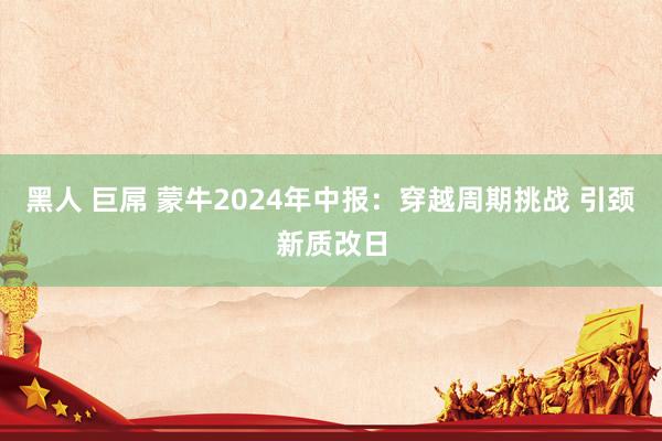 黑人 巨屌 蒙牛2024年中报：穿越周期挑战 引颈新质改日