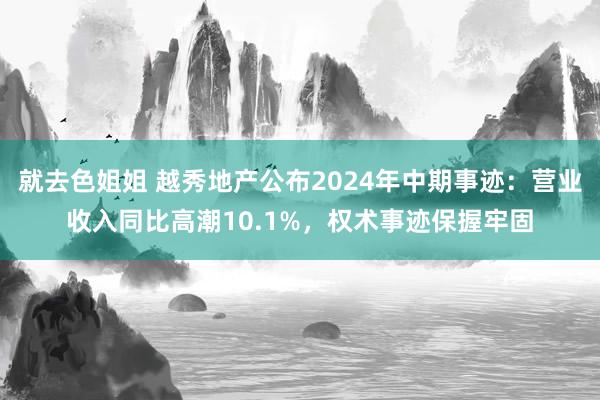 就去色姐姐 越秀地产公布2024年中期事迹：营业收入同比高潮10.1%，权术事迹保握牢固