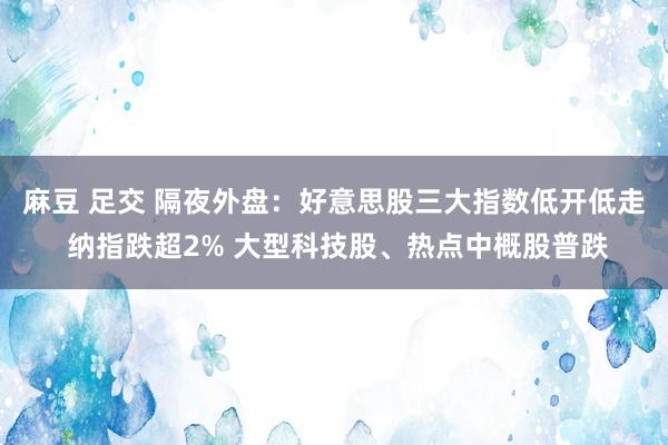 麻豆 足交 隔夜外盘：好意思股三大指数低开低走 纳指跌超2% 大型科技股、热点中概股普跌