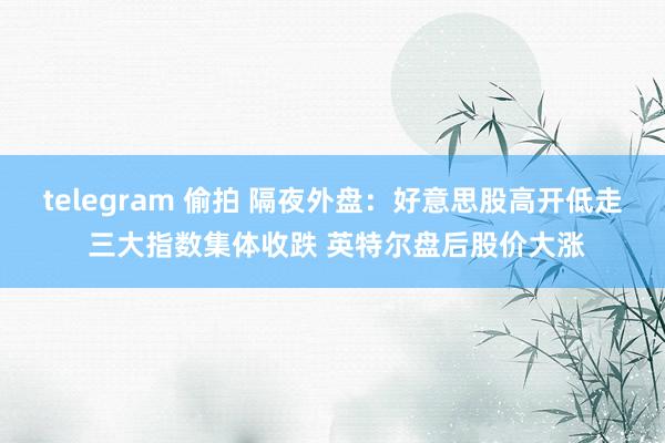 telegram 偷拍 隔夜外盘：好意思股高开低走 三大指数集体收跌 英特尔盘后股价大涨