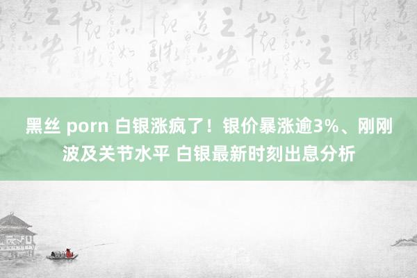 黑丝 porn 白银涨疯了！银价暴涨逾3%、刚刚波及关节水平 白银最新时刻出息分析