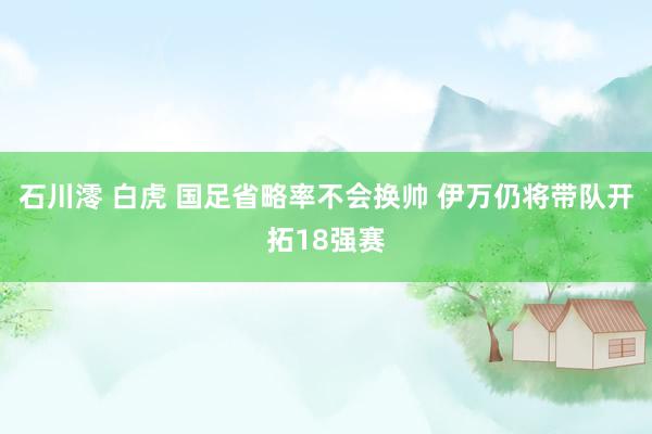 石川澪 白虎 国足省略率不会换帅 伊万仍将带队开拓18强赛