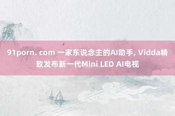 91porn. com 一家东说念主的AI助手， Vidda精致发布新一代Mini LED AI电视