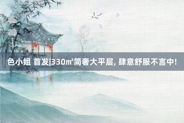 色小姐 首发|330㎡简奢大平层， 肆意舒服不言中!